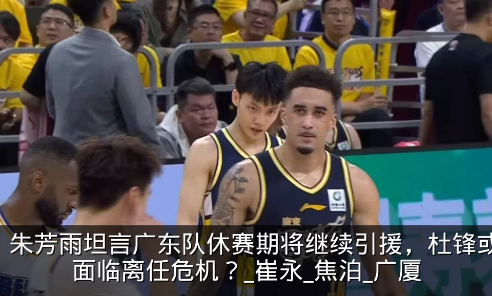 朱芳雨坦言广东队休赛期将继续引援,杜锋或面临离任危机?_崔永_焦泊_广厦